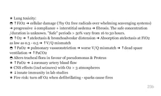 ✬ Lung toxicity:
◒ ↑FiO2 ➜ cellular damage (?by O2 free radicals over whelming scavenging systems)
➜ progressive ↓compliance + interstitial oedema ➜ fibrosis. The safe concentration
/duration is unknown. "Safe" periods > 50% vary from 16 to 30 hours.
◒ ↑O2 ➜ ↑atelectasis & bronchoalveolar distension ➜ Absorption atelectasis at FiO2
as low as 0.3 - 0.5 ➜ ↑V/Q mismatch
◒ ↑PaO2 ➜ pulmonary vasoconstriction ➜ worse V/Q mismatch ➜ ↑dead space
ventilation ➜ ↑PaCO2
◒ Alters tracheal flora in favour of pseudomonas & Proteus
✬ ↑PaO2 ➜ ↓coronary artery blood flow
✬ CNS effects (incl seizures) with O2 > 3 atmospheres
✬ ↓innate immunity in lab studies
✬ Fire risk: turn off O2 when defibrillating - sparks cause fires
23b
 