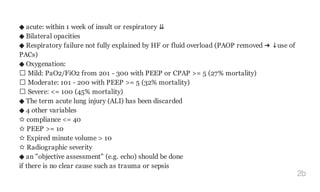 ◆ acute: within 1 week of insult or respiratory ⇊
◆ Bilateral opacities
◆ Respiratory failure not fully explained by HF or fluid overload (PAOP removed ➜ ↓use of
PACs)
◆ Oxygenation:
Mild: PaO2/FiO2 from 201 - 300 with PEEP or CPAP >= 5 (27% mortality)
Moderate: 101 - 200 with PEEP >= 5 (32% mortality)
Severe: <= 100 (45% mortality)
◆ The term acute lung injury (ALI) has been discarded
◆ 4 other variables
✫ compliance <= 40
✫ PEEP >= 10
✫ Expired minute volume > 10
✫ Radiographic severity
◆ an "objective assessment" (e.g. echo) should be done
if there is no clear cause such as trauma or sepsis
2b
 