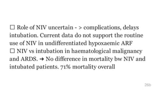 Role of NIV uncertain - > complications, delays
intubation. Current data do not support the routine
use of NIV in undifferentiated hypoxaemic ARF
NIV vs intubation in haematological malignancy
and ARDS. ➜ No difference in mortality bw NIV and
intubated patients. 71% mortality overall
26b
 