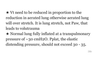 ★ Vt need to be reduced in proportion to the
reduction in aerated lung otherwise aerated lung
will over stretch. It is lung stretch, not Paw, that
leads to volutrauma
★ Normal lung fully inflated at a transpulmonary
pressure of ~30 cmH2O. Pplat, the elastic
distending pressure, should not exceed 30 - 35.
28b
 