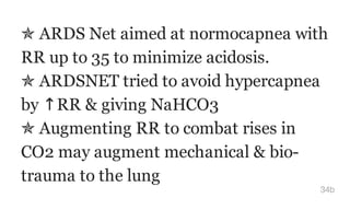 ✯ ARDS Net aimed at normocapnea with
RR up to 35 to minimize acidosis.
✯ ARDSNET tried to avoid hypercapnea
by ↑RR & giving NaHCO3
✯ Augmenting RR to combat rises in
CO2 may augment mechanical & bio-
trauma to the lung
34b
 