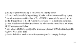 ◔ ability to predict mortality is still poor, but slightly better
◔ doesn't include underlying aetiology & lacks a direct measure of lung injury
◔ use of vasopressors at the time of Dx of ARDS is associated é a much higher
mortality regardless of the PF ratio (not accounted for in the Berlin definition)
◔ Does not allow early identification of Pts who may be amenable to Rx before
ARDS becomes established
◔ still allows CXR to be used for Dx, ῶ compared poorly é CT chest ῳ studied by
Figueroa-Casa et al, 2013
◔ Berlin definition has low sensitivity ῳ compared to autopsy findings.
3b
 