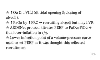 ✯ ↑O2 & ↓VILI (dt tidal opening & closing of
alveoli).
✯ ↑PaO2 by ↑FRC ➜ recruiting alveoli but may↓VR
✯ ARDSNet protocol titrates PEEP to PaO2/FiO2 ➜
tidal over-inflation in 1/3.
✯ Lower inflection point of a volume-pressure curve
used to set PEEP as it was thought this reflected
recruitment
35b
 