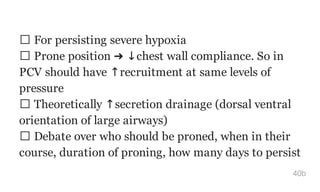 For persisting severe hypoxia
Prone position ➜ ↓chest wall compliance. So in
PCV should have ↑recruitment at same levels of
pressure
Theoretically ↑secretion drainage (dorsal ventral
orientation of large airways)
Debate over who should be proned, when in their
course, duration of proning, how many days to persist
40b
 
