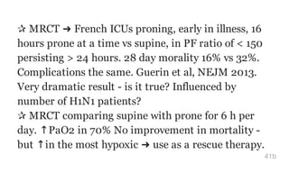✰ MRCT ➜ French ICUs proning, early in illness, 16
hours prone at a time vs supine, in PF ratio of < 150
persisting > 24 hours. 28 day morality 16% vs 32%.
Complications the same. Guerin et al, NEJM 2013.
Very dramatic result - is it true? Influenced by
number of H1N1 patients?
✰ MRCT comparing supine with prone for 6 h per
day. ↑PaO2 in 70% No improvement in mortality -
but ↑in the most hypoxic ➜ use as a rescue therapy.
41b
 
