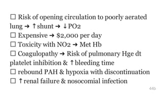 Risk of opening circulation to poorly aerated
lung ➜ ↑shunt ➜ ↓PO2
Expensive ➜ $2,000 per day
Toxicity with NO2 ➜ Met Hb
Coagulopathy ➜ Risk of pulmonary Hge dt
platelet inhibition & ↑bleeding time
rebound PAH & hypoxia with discontinuation
↑renal failure & nosocomial infection
44b
 