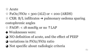 ☆ Acute
☆ PaO2/FiO2 < 300 (ALI) or < 200 (ARDS)
☆ CXR: B/L infiltrates ➜ pulmonary oedema sparing
costophrenic angles
☆ PAOP: < 18 mmHg or no ↑LAP
◆ Weaknesses were:
◕ NO definition of acute, and the effect of PEEP
◕ variations in PiO2/FiO2 ratio
◕ Not specific about radiologic criteria
4b
 