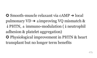 ✪ Smooth-muscle relaxant via cAMP ➜ local
pulmonary VD ➜ ±improving VQ mismatch &
↓PHTN, ± immuno-modulation (↓neutrophil
adhesion & platelet aggregation)
✪ Physiological improvement in PHTN & heart
transplant but no longer term benefits
47b
 