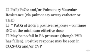 PAP/PaO2 and/or Pulmonary Vascular
Resistance (via pulmonary artery catheter or
TEE)
↑PaO2 of 20% a positive response - continue
iNO at the minimum effective dose
May be no fall in PA pressure (though PVR
has fallen). Positive response may be seen in
CO,SvO2 and/or CVP
48b
 