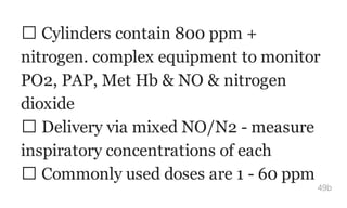 Cylinders contain 800 ppm +
nitrogen. complex equipment to monitor
PO2, PAP, Met Hb & NO & nitrogen
dioxide
Delivery via mixed NO/N2 - measure
inspiratory concentrations of each
Commonly used doses are 1 - 60 ppm
49b
 