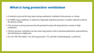 What is lung protective ventilation
 A method to prevent the lung injury during mechanical ventilation from pressure or volume
 In ARDS, lung compliance is reduced so high peak inspiratory pressure is usually required to deliver
the desired volume
 The increase in airway pressures has the potential to injure the lung that have normal or high
compliance.
 Positive pressure ventilation can also cause lung injuries such as pneumomediastinum, pneumothorax,
and subcutaneous emphysema.
 So, low PIP (50), Pplat (<35), driving pressure(<15), and tidal volume(4mg/kg) is preferred.
 