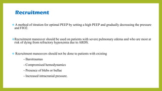 Recruitment
 A method of titration for optimal PEEP by setting a high PEEP and gradually decreasing the pressure
and FIO2.
Recruitment maneuver should be used on patients with severe pulmonary edema and who are most at
risk of dying from refractory hypoxemia due to ARDS.
 Recruitment maneuvers should not be done to patients with existing
- Barotraumas
- Compromised hemodynamics
- Presence of blebs or bullae
- Increased intracranial pressure.
 