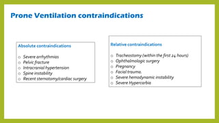 Prone Ventilation contraindications
Relative contraindications
o Tracheostomy (within the first 24 hours)
o Ophthalmologic surgery
o Pregnancy
o Facial trauma.
o Severe hemodynamic instability
o Severe Hypercarbia
Absolute contraindications
o Severe arrhythmias
o Pelvic fracture
o Intracranial hypertension
o Spine instability
o Recent sternotomy/cardiac surgery
 