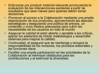 Esforzarse por producir material relevante  promoviendo la evaluación de las intervenciones sanitarias a partir de resultados que sean claves para quienes deben tomar decisiones.  Promover el acceso  a la Colaboración mediante una amplia diseminación de sus productos, aprovechando las alianzas estratégicas y asegurando una política de precios, un contenido y unos medios adecuados para cubrir las necesidades de los usuarios en todo el mundo Asegurar   la calidad  al estar abierto y sensible a las críticas, aplicar los adelantos de índole metodológica y desarrollar sistemas para mejorar la calidad. Continuidad , al asegurar que se mantenga y renueve la responsabilidad de los revisores, los procesos editoriales y las funciones clave . Facilitar una amplia participación  en las actividades de la Colaboración al minimizar obstáculos para las contribuciones y al estimular la diversidad. 