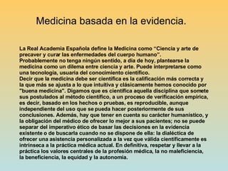 La Real Academia Española define la Medicina como “Ciencia y arte de precaver y curar las enfermedades del cuerpo humano”. Probablemente no tenga ningún sentido, a día de hoy, plantearse la medicina como un dilema entre ciencia y arte. Puede interpretarse como una tecnología, usuaria del conocimiento científico. Decir que la medicina debe ser científica es la calificación más correcta y la que más se ajusta a lo que intuitiva y clásicamente hemos conocido por "buena medicina". Digamos que es científica aquella disciplina que somete sus postulados al método científico, a un proceso de verificación empírica, es decir, basado en los hechos o pruebas, es reproducible, aunque independiente del uso que se pueda hacer posteriormente de sus conclusiones. Además, hay que tener en cuenta su carácter humanístico, y la obligación del médico de ofrecer lo mejor a sus pacientes; no se puede separar del imperativo ético de basar las decisiones en la evidencia existente o de buscarla cuando no se dispone de ella: la dialéctica de ofrecer una asistencia personalizada a la vez que válida científicamente es intrínseca a la práctica médica actual. En definitiva, respetar y llevar a la práctica los valores centrales de la profesión médica, la no maleficiencia, la beneficiencia, la equidad y la autonomía. Medicina basada en la evidencia. 