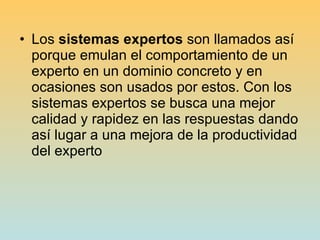Los  sistemas expertos  son llamados así porque emulan el comportamiento de un experto en un dominio concreto y en ocasiones son usados por estos. Con los sistemas expertos se busca una mejor calidad y rapidez en las respuestas dando así lugar a una mejora de la productividad del experto  