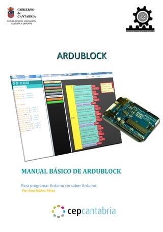 AAA 
AAARRRDDDUUUBBBLLLOOOCCCKKK 
MANUAL BÁSICO DE ARDUBLOCK 
Para programar Arduino sin saber Arduino 
Por Ana Núñez Pérez 
 