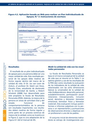 Resultados
El resultado de un plan individualizado
de apoyos para una persona debe ser una
mejor calidad de vida. Este resultado per-
sonal de los apoyos debe medirse de
forma regular dentro del marco de la
calidad de vida. El Dr. Jos van Loon de
Arduin, el profesor Dr. Geert van Hove,
Claudia Claes, estudiante de doctorado
de la Universidad de Gante, y Robert
Schalock (2008) han desarrollado para
este propósito la Escala de Resultados
Personales (POS). Además, la mejora de la
persona en áreas de actividad vital y del
estado funcional de
comportamiento/médico de la persona
son resultados importantes. Los resulta-
dos deben medirse de forma regular y
como parte de un proceso continuo de
mejora de la calidad, como se muestra en
la Figura 2, que es una adaptación de la
Figura 4.1 del el manual de SIS.
Medir la calidad de vida con los resul-
tados personales
La Escala de Resultados Personales se
basa en el marco conceptual de la calidad
de vida que se resume en la Tabla 1. La
óptima gestión y uso de los resultados de
la POS dan como resultado la evaluación
de los indicadores de la calidad de vida
relacionados con las ocho dimensiones
básicas (y universales) de la calidad de
vida (Independencia: desarrollo personal,
autodeterminación, participación social:
relaciones interpersonales, inclusión
social, derechos y bienestar: bienestar
emocional, bienestar físico y bienestar
material). Esta evaluación incluye autoin-
formes o informes subjetivos con la per-
sona o un representante y puntuaciones
de observaciones directas u objetivas con
un profesional o uno de los padres.
El conjunto inicial de elementos indica-
dores se extrajo de investigaciones pre-
50SIGLOCERORevistaEspañolasobreDiscapacidadIntelectual
Vol40(1),Núm.229,2009Pág.40apág.53
un sistema de apoyos centrado en la persona. mejoras en la calidad de vida a través de los apoyos
Figura 4.2. Aplicación basada en Web para realizar un Plan Individualizado de
Apoyos; N.º 2: Instrucciones de escritura
siglo cero 229 29/5/09 10:54 Página 50
 