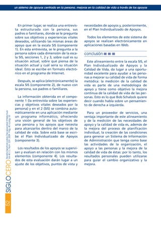 En primer lugar, se realiza una entrevis-
ta estructurada con la persona, sus
padres o familiares, donde se le pregunta
sobre sus objetivos y experiencias vitales
deseados, utilizando las mismas áreas de
apoyo que en la escala SIS (componente
1). En esta entrevista, se le pregunta a la
persona sobre cada dimensión de la esca-
la SIS, secciones 1, 2 y 3, sobre cuál es su
situación actual, sobre qué piensa de la
situación actual y cuál sería su situación
ideal. Esto se escribe en formato electró-
nico en el programa de Internet.
Después, se aplica (electrónicamente) la
escala SIS (componente 2), de nuevo con
la persona, sus padres o familiares.
La información obtenida en el compo-
nente 1 (la entrevista sobre las experien-
cias y objetivos vitales deseados por la
persona) y en el 2 (SIS) se combina auto-
máticamente en una aplicación mediante
un programa informático, ofreciendo
una visión general de los objetivos de
una persona y los apoyos que necesita
para alcanzarlos dentro del marco de la
calidad de vida. Sobre está base se escri-
be el Plan Individualizado de Apoyos
(componente 3).
Los resultados de los apoyos se supervi-
san y evalúan en relación con los mismos
elementos (componente 4). Los resulta-
dos de esta evaluación darán lugar a un
ajuste de los objetivos, puntos de vista y
necesidades de apoyos y, posteriormente,
en el Plan Individualizado de Apoyos.
Todos los elementos de este sistema de
apoyos se realizan electrónicamente en
aplicaciones basadas en Web.
conclusión ■ ■ ■
Este alineamiento entre la escala SIS, el
Plan Individualizado de Apoyos y la
Calidad de Vida, da lugar a una oportu-
nidad excelente para ayudar a las perso-
nas a mejorar su calidad de vida de forma
metódica: la medición de la calidad de
vida es parte de una metodología de
apoyo y tiene como objetivo la mejora
continua de la calidad de vida de las per-
sonas. Esto es lo que Bob Schalock quiere
decir cuando habla sobre un pensamien-
to de derecha a izquierda.
Para un proveedor de servicios, una
ventaja importante de este alineamiento
y de la medición de las necesidades de
apoyo y la calidad de vida es, además de
la mejora del proceso de planificación
individual, la creación de las condiciones
para generar un Sistema de Información
de Administración que tenga como base
las actividades de la organización, el
apoyo a las personas y la mejora de la
calidad de vida de éstas: por lo tanto, los
resultados personales pueden utilizarse
para guiar el cambio organizativo y la
mejora.
52SIGLOCERORevistaEspañolasobreDiscapacidadIntelectual
Vol40(1),Núm.229,2009Pág.40apág.53
un sistema de apoyos centrado en la persona. mejoras en la calidad de vida a través de los apoyos
siglo cero 229 29/5/09 10:54 Página 52
 