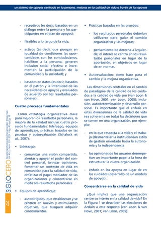 - receptivos (es decir, basados en un
diálogo entre la persona y los par-
ticipantes en el plan de apoyos);
- flexibles a lo largo de la vida;
- activos (es decir, que pongan en
igualdad de condiciones las opor-
tunidades con los conciudadanos,
habiliten a la persona, generen
inclusión social efectiva e incre-
menten la participación de la
comunidad y la sociedad); y
- basados en datos (es decir, basados
en el patrón y la intensidad de las
necesidades de apoyos y evaluados
de acuerdo con los resultados per-
sonales).
Cuatro procesos fundamentales
Como estrategia organizativa clave
para mejorar los resultados personales, la
mejora de la calidad incluye cuatro pro-
cesos fundamentales: liderazgo, equipos
de aprendizaje, prácticas basadas en las
pruebas y autoevaluación (Schalock et
al., 2007):
• Liderazgo:
- comunicar una visión compartida,
alentar y apoyar el poder del con-
trol personal, brindar opiniones,
fomentar un contexto de vida en
comunidad para la calidad de vida,
enfatizar el papel mediador de las
organizaciones y concentrarse en
medir los resultados personales.
• Equipos de aprendizaje:
- autodirigidos, que establezcan y se
centren en nuevos y estimulantes
objetivos, que busquen adquirir
conocimientos.
• Prácticas basadas en las pruebas:
- los resultados personales deberían
utilizarse para guiar el cambio
organizativo y las mejoras;
- pensamiento de derecha a izquier-
da; el interés se centra en los resul-
tados personales en lugar de la
aportación; en objetivos en lugar
de en normas.
• Autoevaluación: como base para el
cambio y la mejora organizativa.
Las dimensiones centrales en el cambio
de paradigma de la calidad de los cuida-
dos a la calidad de vida son (van Loon &
van Hove, 2001; van Loon, 2005): inclu-
sión, autodeterminación y desarrollo per-
sonal. Es importante que el énfasis en
estas dimensiones de la calidad de vida
sea coherente en todas las decisiones que
se tomen en una organización, por ejem-
plo:
- en lo que respecta a la vida y el traba-
jo (desmantelar la institución)un estilo
de gestión orientado hacia la autono-
mía y la independencia
- las opiniones de los usuarios desempe-
ñan un importante papel a la hora de
estructurar la nueva organización
- énfasis en los apoyos en lugar de en
los cuidados (desarrollo de un modelo
de apoyos).
Concentrarse en la calidad de vida
¿Qué implica que una organización
centre su interés en la calidad de vida? En
la Figura 1 se describen las elecciones de
Arduin a este respecto (van Loon & van
Hove, 2001; van Loon, 2005).
44SIGLOCERORevistaEspañolasobreDiscapacidadIntelectual
Vol40(1),Núm.229,2009Pág.40apág.53
un sistema de apoyos centrado en la persona. mejoras en la calidad de vida a través de los apoyos
siglo cero 229 29/5/09 10:54 Página 44
 