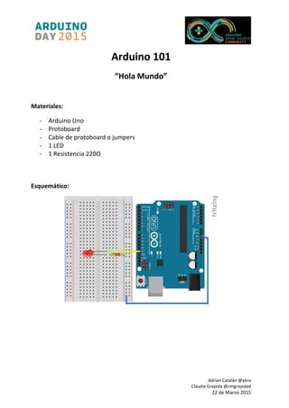 Adrían Catalán @ykro
Claudia Grajeda @cmgrajedad
22 de Marzo 2015
Arduino 101
“Hola Mundo”
Materiales:
- Arduino Uno
- Protoboard
- Cable de protoboard o jumpers
- 1 LED
- 1 Resistencia 220Ω
Esquemático:
 