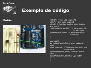 Exemplo de código Botão : int ledPin = 13; // LED no pino 13 int inPin = 2; // botão no pino 2 int val = 0; // variável que lê o status do pino void setup() { pinMode(ledPin, OUTPUT); // declarando LED    //como output pinMode(inPin, INPUT); // declarando botão    //como input } void loop(){ val = digitalRead(inPin); // lendo o valor do input if (val == HIGH) { // Verificando se o botão está    //como HIGH digitalWrite(ledPin, LOW); // Desliga o LED } else { digitalWrite(ledPin, HIGH); // Liga o LED } } 