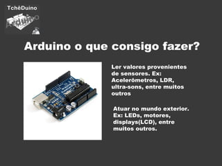Arduino o que consigo fazer? Ler valores provenientes de sensores. Ex: Acelerômetros, LDR, ultra-sons, entre muitos outros Atuar no mundo exterior. Ex: LEDs, motores, displays(LCD), entre muitos outros. 