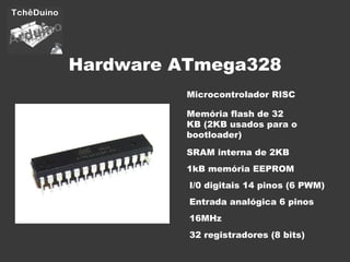 Hardware ATmega328 Microcontrolador RISC Memória flash de 32 KB (2KB usados para o bootloader) SRAM interna de 2KB I/0 digitais 14 pinos (6 PWM) 16MHz Entrada analógica 6 pinos 1kB memória EEPROM 32 registradores (8 bits) 