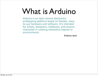 What is Arduino
                        Arduino is an open-source electronics
                        prototyping platform based on flexible, easy-
                        to-use hardware and software. It's intended
                        for artists, designers, hobbyists, and anyone
                        interested in creating interactive objects or
                        environments.
                                                             Arduino team




Monday, July 18, 2011
 