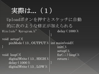 Uploadボタンを押すとスケッチに自動
   的に次のような修正が加えられる
#include”Wprogram.h”                 delay ( 1000 );
                                 }
void setup( ){
    pinMode ( 13 , OUTPUT ); int main(void){
}                                 init( );
                                  setup( );
void loop( ){                     for( ; ; ) loop( );
    digitalWrite ( 13 , HIGH );   return ;
    delay ( 1000 );             }
    digitalWrite ( 13 , LOW );
 