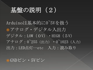 Arduinoは基本的に0~5Vを扱う
 アナログ・デジタル入出力
デジタル：LOW（０V）・HIGH（５V）
アナログ：0~255（出力）・0~1023（入力）
出力：LED点灯…etc 入力：読み取り


 GNDピン・5Vピン
 