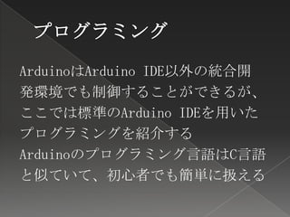 ArduinoはArduino IDE以外の統合開
発環境でも制御することができるが、
ここでは標準のArduino IDEを用いた
プログラミングを紹介する
Arduinoのプログラミング言語はC言語
と似ていて、初心者でも簡単に扱える
 