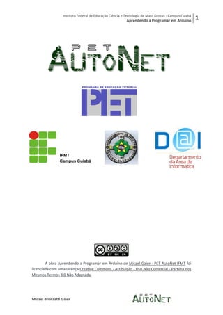 Instituto Federal de Educação Ciência e Tecnologia de Mato Grosso - Campus Cuiabá
                                                         Aprendendo a Programar em Arduino           1




                IFMT
                Campus Cuiabá




        A obra Aprendendo a Programar em Arduino de Micael Gaier - PET AutoNet IFMT foi
licenciada com uma Licença Creative Commons - Atribuição - Uso Não Comercial - Partilha nos
Mesmos Termos 3.0 Não Adaptada.




Micael Bronzatti Gaier
 