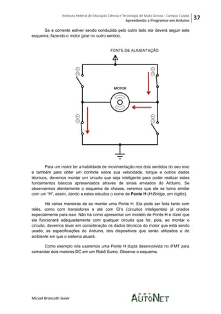 Instituto Federal de Educação Ciência e Tecnologia de Mato Grosso - Campus Cuiabá
                                                         Aprendendo a Programar em Arduino           37
      Se a corrente estiver sendo conduzida pelo outro lado ela deverá seguir este
esquema, fazendo o motor girar no outro sentido.




       Para um motor ter a habilidade de movimentação nos dois sentidos do seu eixo
e também para obter um controle sobre sua velocidade, torque e outros dados
técnicos, devemos montar um circuito que seja inteligente para poder realizar estes
fundamentos básicos apresentados através de sinais enviados do Arduino. Se
observarmos atentamente o esquema de chaves, veremos que ele se torna similar
com um “H”, assim, dando a estes estudos o nome de Ponte H (H-Bridge, em inglês).

        Há várias maneiras de se montar uma Ponte H. Ela pode ser feita tanto com
relés, como com transistores e até com CI’s (circuitos inteligentes) já criados
especialmente para isso. Não há como apresentar um modelo de Ponte H e dizer que
ela funcionará adequadamente com qualquer circuito que for, pois, ao montar o
circuito, devemos levar em consideração os dados técnicos do motor que está sendo
usado, as especificações do Arduino, dos dispositivos que serão utilizados e do
ambiente em que o sistema atuará.

     Como exemplo nós usaremos uma Ponte H dupla desenvolvida no IFMT para
comandar dois motores DC em um Robô Sumo. Observe o esquema.




Micael Bronzatti Gaier
 