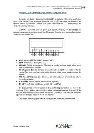 Instituto Federal de Educação Ciência e Tecnologia de Mato Grosso - Campus Cuiabá
                                                         Aprendendo a Programar em Arduino           42
       CONECTANDO UM DISPLAY DE CRISTAL LIQUIDO (LCD)


         Conectar um display de cristal líquido (LCD) no Arduino não é uma tarefa tão
difícil como parece. Para o Arduino funcionar com o LCD, ele dever ser baseado no
chipset Hitachi ou similares. Vamos usar como referência um LCD alfanumérico de
16x2 (16 colunas, 2 linhas).

       O LCD possui uma série de pinos que devem, ou não, ser conectados no
Arduino, para isso, devemos entendê-los. Observe o desenho e as explicações abaixo
para melhor compreender.




      VSS: Alimentação do display: Ground, Terra;
      VDD: Alimentação do display: 5 V;
      VEE/VO: Ajuste de contraste. Alterando a tensão aplicada neste pino, você
       altera o contraste do display;
      RS (Register Select): controla em qual parte do LCD você está enviando
       dados. Este pino controla o que será exibido na tela e o que são instruções de
       registro;
      RW (Read/Write): este pino seleciona se estará atuando em modo de leitura
       ou envio de dados;
      E (Enable): habilita o envio de dados aos registros;
      D0 a D7: controla o estado dos pinos (HIGH ou LOW)

       Os displays LCD compatíveis com o chipset Hitachi podem atuar nos modos de
   4-bits ou 8-bits, porém, no modo de 4-bits é necessário apenas 7 pinos I/O do
   Arduino, enquanto no modo 8-bits é necessário 11 pinos I/O. Se você for trabalhar
   apenas com textos o modo de 4-bits é suficiente.

       Veja como fazer a ligação entre o display LCD e o Arduino corretamente.




Micael Bronzatti Gaier
 