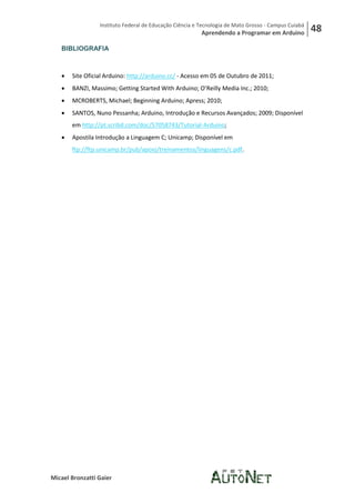 Instituto Federal de Educação Ciência e Tecnologia de Mato Grosso - Campus Cuiabá
                                                         Aprendendo a Programar em Arduino           48
   BIBLIOGRAFIA



      Site Oficial Arduino: http://arduino.cc/ - Acesso em 05 de Outubro de 2011;
      BANZI, Massimo; Getting Started With Arduino; O’Reilly Media Inc.; 2010;
      MCROBERTS, Michael; Beginning Arduino; Apress; 2010;
      SANTOS, Nuno Pessanha; Arduino, Introdução e Recursos Avançados; 2009; Disponível
       em http://pt.scribd.com/doc/57058743/Tutorial-Arduino;
      Apostila Introdução a Linguagem C; Unicamp; Disponível em
       ftp://ftp.unicamp.br/pub/apoio/treinamentos/linguagens/c.pdf.




Micael Bronzatti Gaier
 