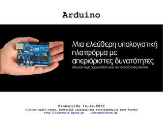 Arduino


                             Μια ελεύθερη υπολογιστική
                             πλατφόρμα με
                             απεριόριστες δυνατότητες
                             Μια σύντομη παρουσίαση από την σκοπιά ενός newbie




                    Πτολεμαΐδα 16-12-2012
Γιάννης Αρβανιτάκης, Καθηγητής Πληροφορικής Δευτεροβάθμιας Εκπαίδευσης
            http://ioarvanit.mysch.gr    ioarvnanit@sch.gr
 