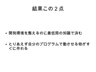 結果この２点



●   開発環境を整えるのに最低限の知識で済む

●   とりあえず自分のプログラムで動かせる物がす
    ぐに作れる
 