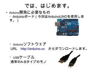 では、はじめます。
●
    Arduino開発に必要なもの
    ・Arduinoボード（今回はArduinoUNOを使用しま
    す。）
    　




    ・Arduinoソフトウェア
    URL　http://arduino.cc　からダウンロードします。

    ・USBケーブル
    通常のA-Bタイプのモノ
 