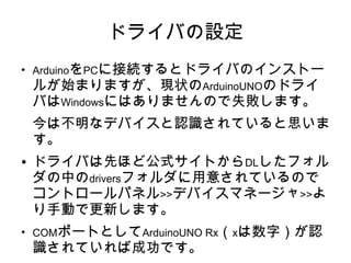 ドライバの設定
●
    ArduinoをPCに接続するとドライバのインストー
    ルが始まりますが、現状のArduinoUNOのドライ
    バはWindowsにはありませんので失敗します。
    今は不明なデバイスと認識されていると思いま
    す。
●   ドライバは先ほど公式サイトからDLしたフォル
    ダの中のdriversフォルダに用意されているので
    コントロールパネル>>デバイスマネージャ>>よ
    り手動で更新します。
●
    COMポートとしてArduinoUNO Rx（xは数字）が認
    識されていれば成功です。
 