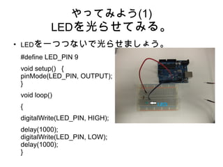 やってみよう(1)
              LEDを光らせてみる。
●
    LEDを一つつないで光らせましょう。
    #define LED_PIN 9
    void setup() {
    pinMode(LED_PIN, OUTPUT);
    }
    void loop()
    {
    digitalWrite(LED_PIN, HIGH);
    delay(1000);
    digitalWrite(LED_PIN, LOW);
    delay(1000);
    }
 