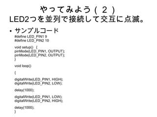 やってみよう（２）
LED2つを並列で接続して交互に点滅。
●   サンプルコード
    #define LED_PIN1 9
    #define LED_PIN2 10
    void setup() {
    pinMode(LED_PIN1, OUTPUT);
    pinMode(LED_PIN2, OUTPUT);
    }
    void loop()
    {
    digitalWrite(LED_PIN1, HIGH);
    digitalWrite(LED_PIN2, LOW);
    delay(1000);
    digitalWrite(LED_PIN1, LOW);
    digitalWrite(LED_PIN2, HIGH);
    delay(1000);
    }
 
