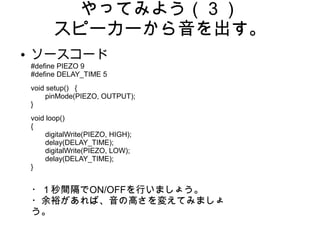 やってみよう（３）
          スピーカーから音を出す。
●   ソースコード
    #define PIEZO 9
    #define DELAY_TIME 5
    void setup() {
         pinMode(PIEZO, OUTPUT);
    }
    void loop()
    {
         digitalWrite(PIEZO, HIGH);
         delay(DELAY_TIME);
         digitalWrite(PIEZO, LOW);
         delay(DELAY_TIME);
    }


    ・１秒間隔でON/OFFを行いましょう。
    ・余裕があれば、音の高さを変えてみましょ
    う。
 