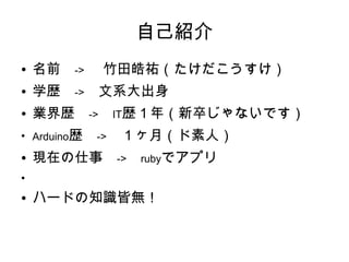 自己紹介
●   名前　->　 竹田皓祐（たけだこうすけ）
●   学歴　->　文系大出身
●   業界歴　->　IT歴１年（新卒じゃないです）
●
    Arduino歴　->　１ヶ月（ド素人）
●   現在の仕事　->　rubyでアプリ
●



●   ハードの知識皆無！
 