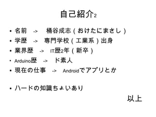 自己紹介2
●   名前　->　 桶谷成志（おけたにまさし）
●   学歴　->　専門学校（工業系）出身
●   業界歴　->　IT歴2年（新卒）
●
    Arduino歴　->　ド素人
●   現在の仕事　->　Androidでアプリとか

●   ハードの知識ちょいあり
                             以上
 