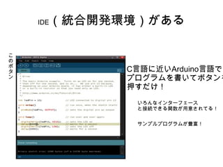 （統合開発環境）がある
    IDE



こ
の
ボ
タ           C言語に近いArduino言語で
ン           プログラムを書いてボタンを
            押すだけ！
             いろんなインターフェース
             と接続できる関数が用意されてる！


             サンプルプログラムが豊富！
 