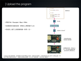 | Upload the program




                                                                          Vertify
  •       File > Examples > Basic > Blink

  •

  •            ....
                                                                      Update to board*




                                                                                    TX/RX LED




                                                                                                       2~3
                                                                                         Pin13   pin
                                                                                    (                   )



* Arduino NG                           Reset   Update   Arudino   Reset
                                  Reset        Update
 