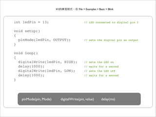 #1                File > Examples > Basic > Blink



int ledPin = 13;                              // LED connected to digital pin 3


void setup()
{
  pinMode(ledPin, OUTPUT);                    // sets the digital pin as output
}

void loop()
{
  digitalWrite(ledPin, HIGH);                 // sets the LED on
  delay(1000);                                // waits for a second
  digitalWrite(ledPin, LOW);                  // sets the LED off
  delay(1000);                                // waits for a second
}




   pinMode(pin, Mode)        digitalWrite(pin, value)         delay(ms)
 