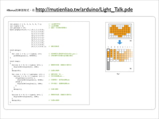 #Bonus                          http://mutienliao.tw/arduino/Light_Talk.pde

  int pins[] = { 2, 3, 4, 5, 6, 7 }; !!         // LED
  int lights = 6;                  ! !          // LED
  int pattens = 10;                ! !          //
  byte graphy[10][6] = { {0,1,1,1,0,0},
                         {1,1,1,1,0,0},
                         {1,1,1,1,1,0},
                         {0,1,1,1,1,0},
                         {0,0,1,1,1,1},
                         {0,0,1,1,1,1},
                         {0,1,1,1,1,0},                                                        [a]
                         {1,1,1,1,1,0},
                         {1,1,1,1,0,0},
                         {0,1,1,1,0,0} };       !
                                                //

  void setup()
  {
    for (int i = 0; i < lights; i++)    !       //                      0    light-1
      pinMode(pins[i], OUTPUT);      !!         //
  }

  void loop()
  {
    for(int k = 0; k < lights; k++) { !         //
      digitalWrite(pins[k], LOW);
    }                                                                                          [b]
    delay(40); !             !       !          //       40

      for (int i = 0; i < pattens; i++) { !     //              ...                    Fig.1
        for(int j = 0; j < lights; j++) {!      //            LED...
          if(patten[i][j]==1) {
            digitalWrite(pins[j], HIGH);    !   //                     LED
          }else {
            digitalWrite(pins[j], LOW);     !   //                     LED
          }
        }
        delay(1);                  !    !       //       1
      }

      for(int k = 0; k < lights; k++) {   !     //
        digitalWrite(pins[k], LOW);
      }
      delay(40);!              !        !       //       40
  }
 