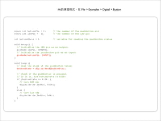#6                File > Examples > Digital > Button




const int buttonPin = 2;       // the number of the pushbutton pin
const int ledPin = 13;         // the number of the LED pin

int buttonState = 0;           // variable for reading the pushbutton status

void setup() {
  // initialize the LED pin as an output:
  pinMode(ledPin, OUTPUT);
  // initialize the pushbutton pin as an input:
  pinMode(buttonPin, INPUT);
}

void loop(){
  // read the state of the pushbutton value:
  buttonState = digitalRead(buttonPin);

    // check if the pushbutton is pressed.
    // if it is, the buttonState is HIGH:
    if (buttonState == HIGH) {
      // turn LED on:
      digitalWrite(ledPin, HIGH);
    }
    else {
      // turn LED off:
      digitalWrite(ledPin, LOW);
    }
}
 